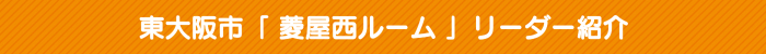 東大阪市「 菱屋西ルーム 」リーダー紹介 東大阪市「 菱屋西ルーム 」リーダー紹介